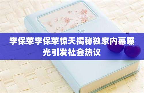 李保荣李保荣惊天揭秘独家内幕曝光引发社会热议