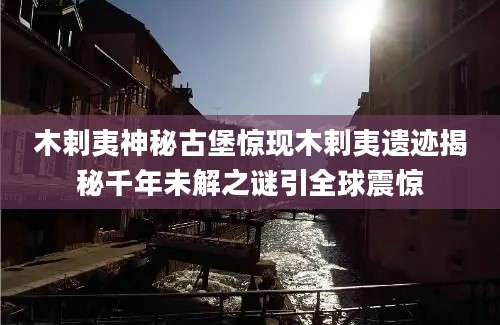 木剌夷神秘古堡惊现木剌夷遗迹揭秘千年未解之谜引全球震惊