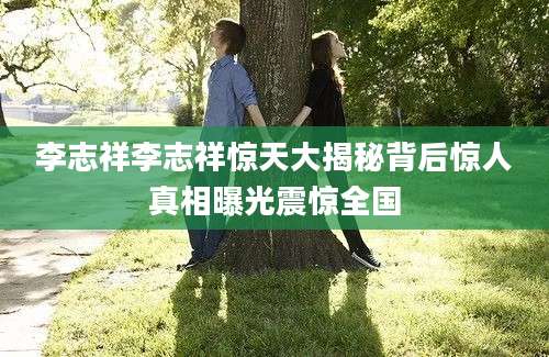 李志祥李志祥惊天大揭秘背后惊人真相曝光震惊全国
