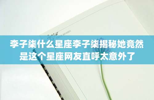 李子柒什么星座李子柒揭秘她竟然是这个星座网友直呼太意外了