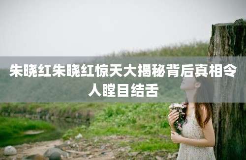 朱晓红朱晓红惊天大揭秘背后真相令人瞠目结舌