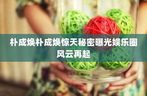 朴成焕朴成焕惊天秘密曝光娱乐圈风云再起