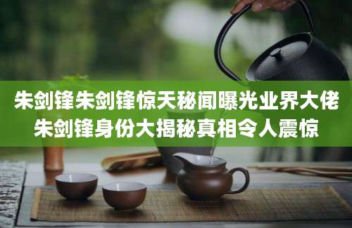 朱剑锋朱剑锋惊天秘闻曝光业界大佬朱剑锋身份大揭秘真相令人震惊
