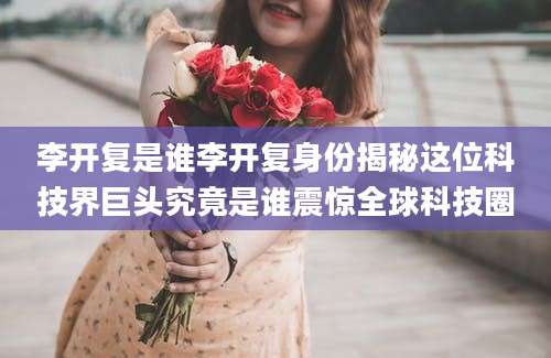 李开复是谁李开复身份揭秘这位科技界巨头究竟是谁震惊全球科技圈