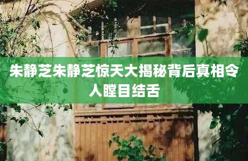 朱静芝朱静芝惊天大揭秘背后真相令人瞠目结舌