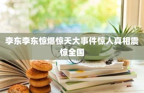 李东李东惊爆惊天大事件惊人真相震惊全国
