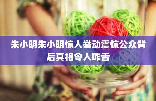 朱小明朱小明惊人举动震惊公众背后真相令人咋舌