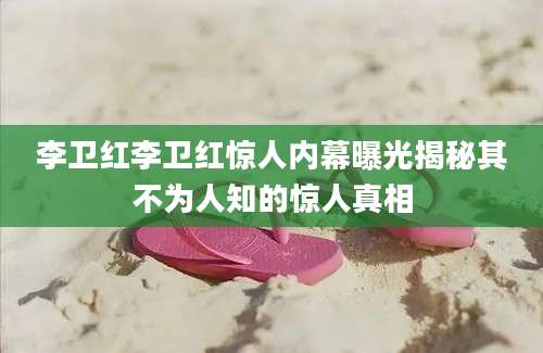 李卫红李卫红惊人内幕曝光揭秘其不为人知的惊人真相