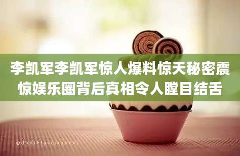 李凯军李凯军惊人爆料惊天秘密震惊娱乐圈背后真相令人瞠目结舌