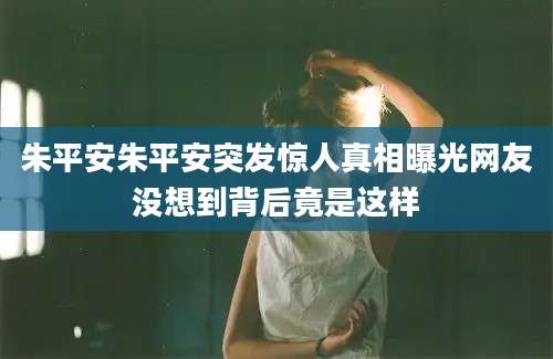 朱平安朱平安突发惊人真相曝光网友没想到背后竟是这样