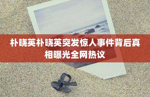 朴晓英朴晓英突发惊人事件背后真相曝光全网热议