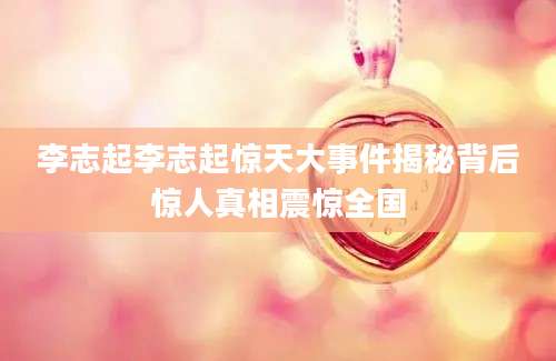 李志起李志起惊天大事件揭秘背后惊人真相震惊全国
