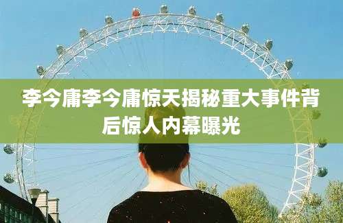 李今庸李今庸惊天揭秘重大事件背后惊人内幕曝光