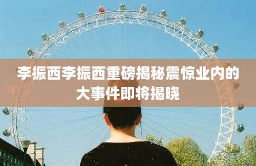 李振西李振西重磅揭秘震惊业内的大事件即将揭晓