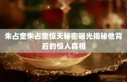 朱占奎朱占奎惊天秘密曝光揭秘他背后的惊人真相