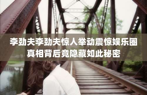 李劲夫李劲夫惊人举动震惊娱乐圈真相背后竟隐藏如此秘密