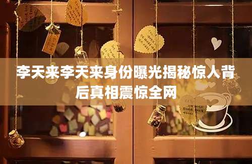 李天来李天来身份曝光揭秘惊人背后真相震惊全网