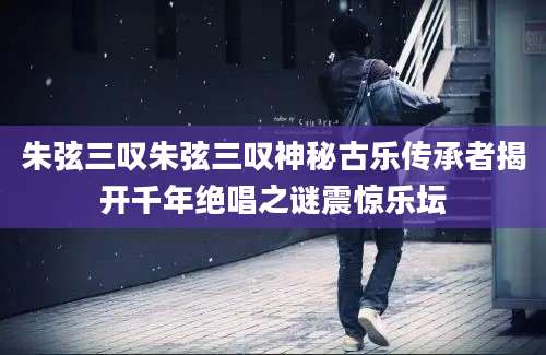 朱弦三叹朱弦三叹神秘古乐传承者揭开千年绝唱之谜震惊乐坛