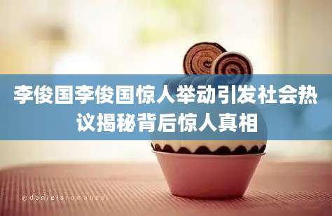李俊国李俊国惊人举动引发社会热议揭秘背后惊人真相