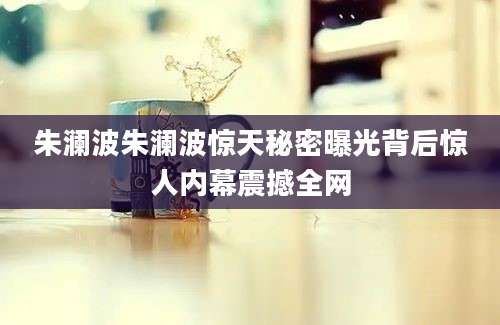 朱澜波朱澜波惊天秘密曝光背后惊人内幕震撼全网