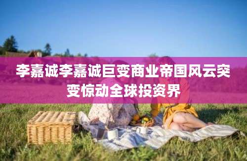 李嘉诚李嘉诚巨变商业帝国风云突变惊动全球投资界