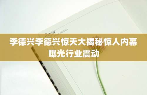 李德兴李德兴惊天大揭秘惊人内幕曝光行业震动
