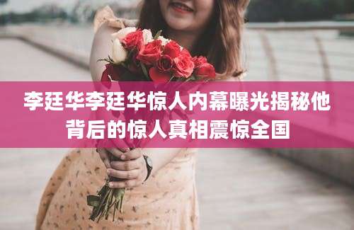 李廷华李廷华惊人内幕曝光揭秘他背后的惊人真相震惊全国
