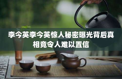 李今英李今英惊人秘密曝光背后真相竟令人难以置信