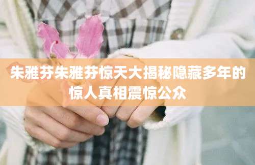 朱雅芬朱雅芬惊天大揭秘隐藏多年的惊人真相震惊公众