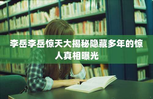 李岳李岳惊天大揭秘隐藏多年的惊人真相曝光