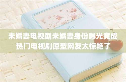 未婚妻电视剧未婚妻身份曝光竟成热门电视剧原型网友太惊艳了