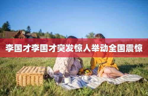 李国才李国才突发惊人举动全国震惊