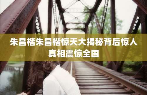 朱昌楷朱昌楷惊天大揭秘背后惊人真相震惊全国