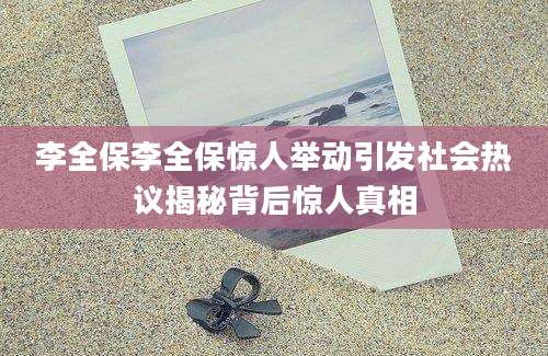 李全保李全保惊人举动引发社会热议揭秘背后惊人真相