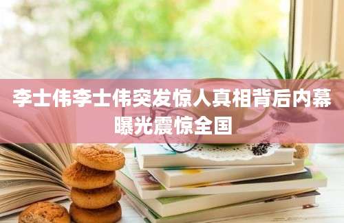 李士伟李士伟突发惊人真相背后内幕曝光震惊全国