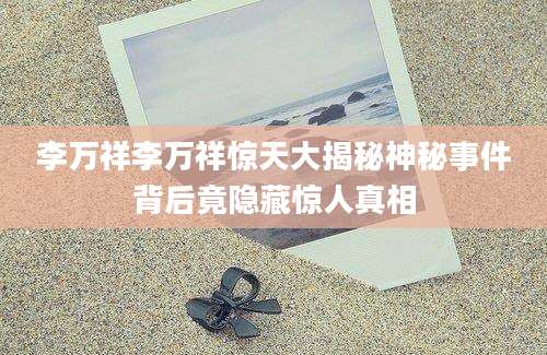 李万祥李万祥惊天大揭秘神秘事件背后竟隐藏惊人真相