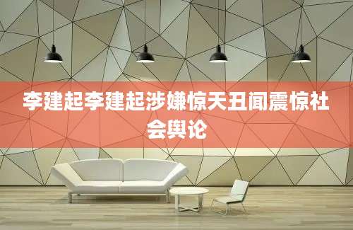 李建起李建起涉嫌惊天丑闻震惊社会舆论