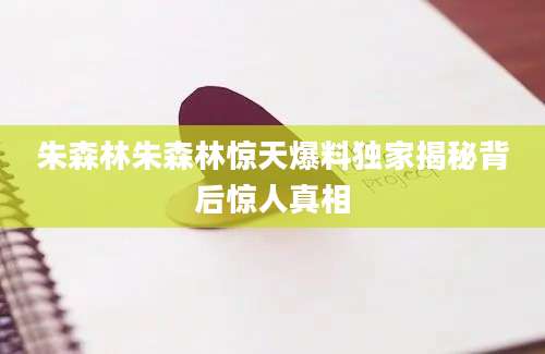 朱森林朱森林惊天爆料独家揭秘背后惊人真相