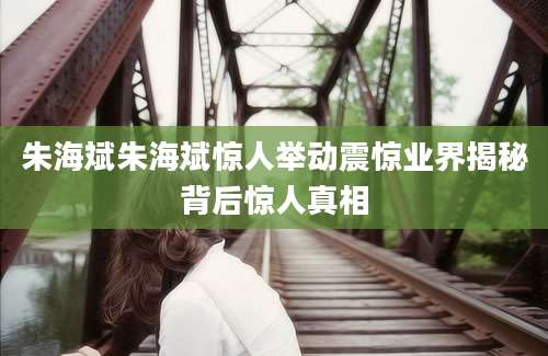 朱海斌朱海斌惊人举动震惊业界揭秘背后惊人真相