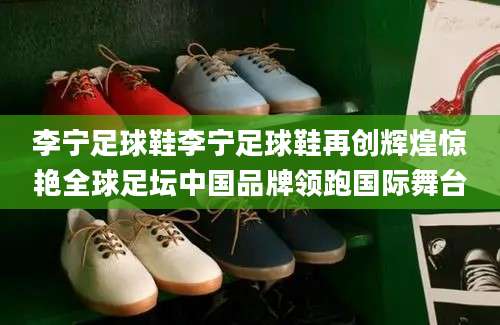 李宁足球鞋李宁足球鞋再创辉煌惊艳全球足坛中国品牌领跑国际舞台