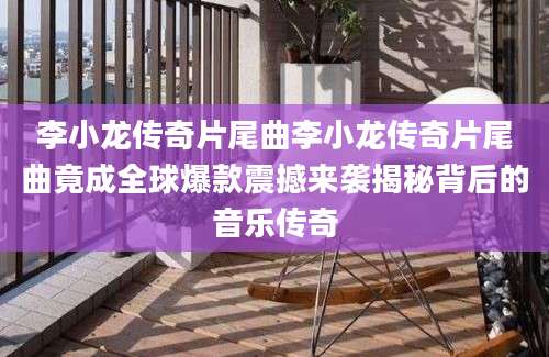 李小龙传奇片尾曲李小龙传奇片尾曲竟成全球爆款震撼来袭揭秘背后的音乐传奇