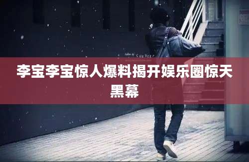 李宝李宝惊人爆料揭开娱乐圈惊天黑幕