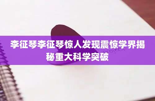 李征琴李征琴惊人发现震惊学界揭秘重大科学突破