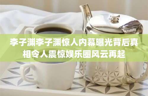 李子渊李子渊惊人内幕曝光背后真相令人震惊娱乐圈风云再起